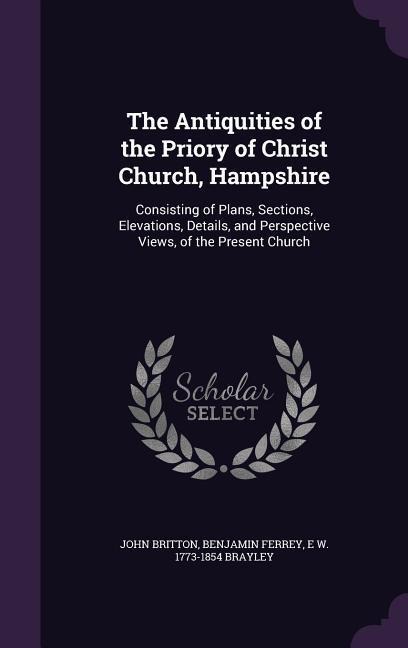 The Antiquities of the Priory of Christ Church, Hampshire: Consisting of Plans, Sections, Elevations, Details, and Perspective Views, of the Present Church
