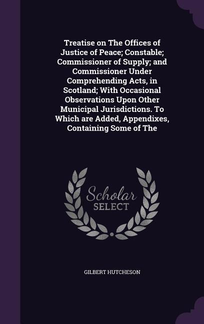 Treatise on The Offices of Justice of Peace; Constable; Commissioner of Supply; and Commissioner Under Comprehending Acts, in Scotland; With Occasional Observations Upon Other Municipal Jurisdictions. To Which are Added, Appendixes, Containing Some of The