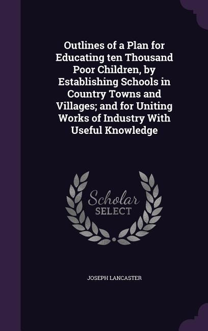 Outlines of a Plan for Educating ten Thousand Poor Children, by Establishing Schools in Country Towns and Villages; and for Uniting Works of Industry With Useful Knowledge