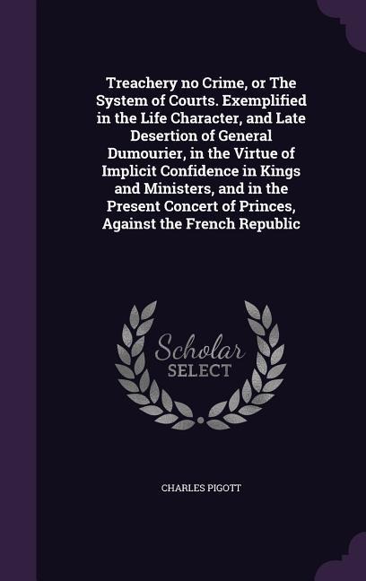 Treachery no Crime, or The System of Courts. Exemplified in the Life Character, and Late Desertion of General Dumourier, in the Virtue of Implicit Confidence in Kings and Ministers, and in the Present Concert of Princes, Against the French Republic