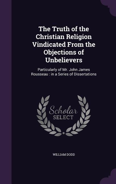 The Truth of the Christian Religion Vindicated From the Objections of Unbelievers: Particularly of Mr. John James Rousseau: in a Series of Dissertations