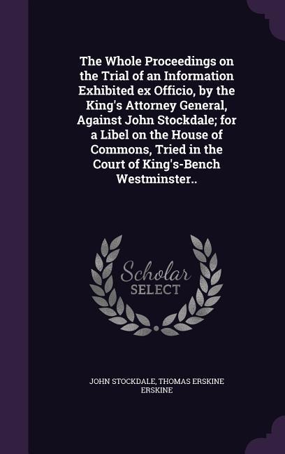 The Whole Proceedings on the Trial of an Information Exhibited ex Officio, by the Kings Attorney General, Against John Stockdale; for a Libel on the House of Commons, Tried in the Court of Kings-Bench Westminster..