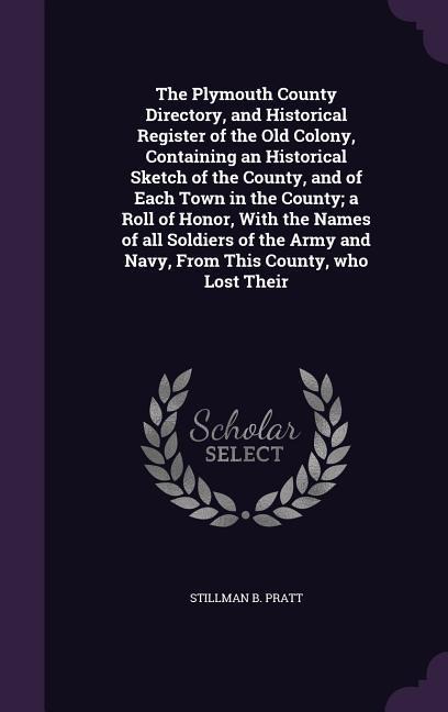 The Plymouth County Directory, and Historical Register of the Old Colony, Containing an Historical Sketch of the County, and of Each Town in the County; a Roll of Honor, With the Names of all Soldiers of the Army and Navy, From This County, who Lost Their