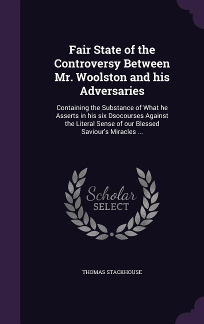 Fair State of the Controversy Between Mr. Woolston and his Adversaries: Containing the Substance of What he Asserts in his six Dsocourses Against the Literal Sense of our Blessed Saviours Miracles ...