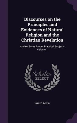 Discourses on the Principles and Evidences of Natural Religion and the Christian Revelation: And on Some Proper Practical Subjects Volume 1