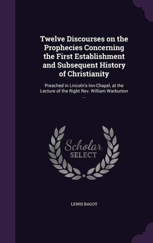 Twelve Discourses on the Prophecies Concerning the First Establishment and Subsequent History of Christianity Preached in Lincoln's-Inn-Chapel, at the Lecture of the Right Rev. William Warburton ...