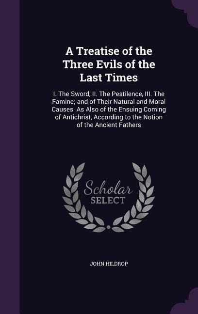 A Treatise of the Three Evils of the Last Times: I. The Sword, II. The Pestilence, III. The Famine; and of Their Natural and Moral Causes. As Also of the Ensuing Coming of Antichrist, According to the Notion of the Ancient Fathers
