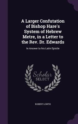 A Larger Confutation of Bishop Hares System of Hebrew Metre, in a Letter to the Rev. Dr. Edwards: In Answer to his Latin Epistle