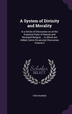 A System of Divinity and Morality: In a Series of Discourses on all the Essential Parts of Natural and Revealed Religion ... to Which are Added, Some Occasional Discourses Volume 2