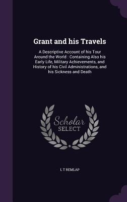 Grant and his Travels: A Descriptive Account of his Tour Around the World: Containing Also his Early Life, Military Achievements, and History of his Civil Administrations, and his Sickness and Death
