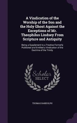 A Vindication of the Worship of the Son and the Holy Ghost Against the Exceptions of Mr. Theophilus Lindsey From Scripture and Antiquity: Being a Supp