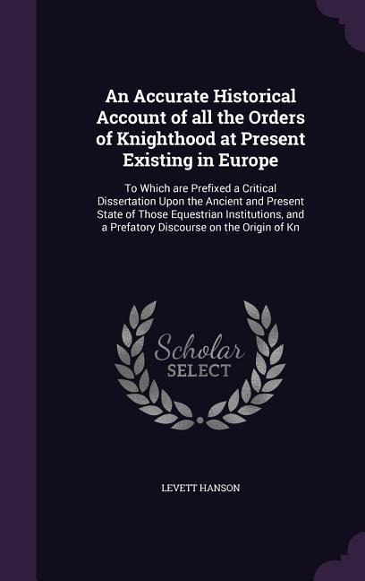 An Accurate Historical Account of all the Orders of Knighthood at Present Existing in Europe: To Which are Prefixed a Critical Dissertation Upon the A