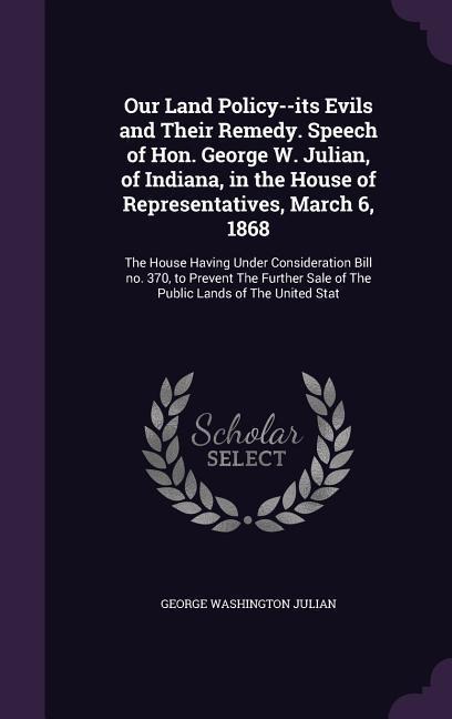 Our Land Policy--its Evils and Their Remedy. Speech of Hon. George W. Julian, of Indiana, in the House of Representatives, March 6, 1868: The House Having Under Consideration Bill no. 370, to Prevent The Further Sale of The Public Lands of The United Stat