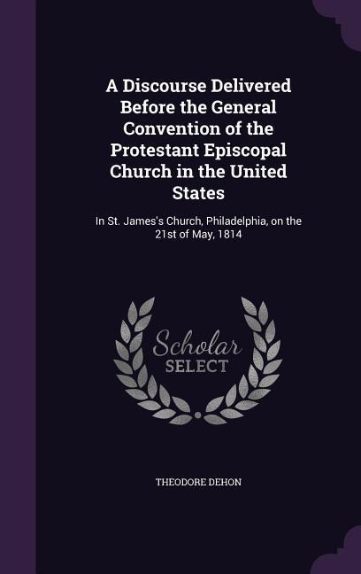 A Discourse Delivered Before the General Convention of the Protestant Episcopal Church in the United States: In St. James's Church, Philadelphia, on the 21st of May, 1814