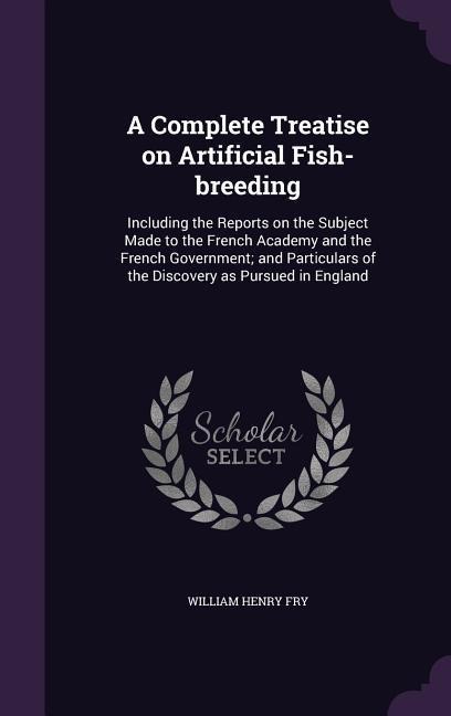 A Complete Treatise on Artificial Fish-breeding: Including the Reports on the Subject Made to the French Academy and the French Government; and Particulars of the Discovery as Pursued in England