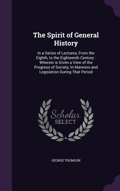 The Spirit of General History: In a Series of Lectures, From the Eighth, to the Eighteenth Century: Wherein is Given a View of the Progress of Societ