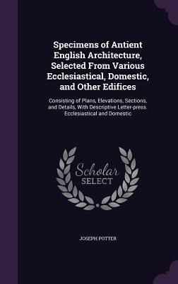 Specimens of Antient English Architecture, Selected From Various Ecclesiastical, Domestic, and Other Edifices: Consisting of Plans, Elevations, Sectio