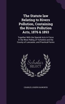 The Statute law Relating to Rivers Pollution, Containing the Rivers Pollution Acts, 1876 & 1893: Together With the Special Acts in Force in the West Riding of Yorkshire and the County of Lancaster, and Practical Forms