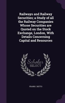 Railways and Railway Securities; a Study of all the Railway Companies Whose Securities are Quoted on the Stock Exchange, London, With Details Concerni