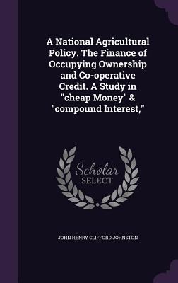 A National Agricultural Policy. The Finance of Occupying Ownership and Co-operative Credit. A Study in cheap Money & compound Interest,