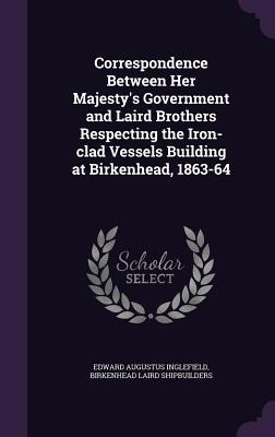 Correspondence Between Her Majestys Government and Laird Brothers Respecting the Iron-clad Vessels Building at Birkenhead, 1863-64
