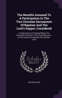The Benefits Annexed To A Participation In The Two Christian Sacraments Of Baptism And The Lord's Supper, Considered: In Eight Sermons Preached Before The University Of Oxford, In The Year Mdcccxxvi., At The Lecture Founded By The Late Rev. John