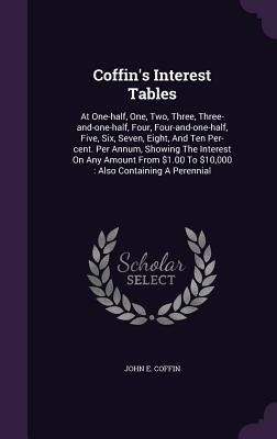 Coffins Interest Tables: At One-half, One, Two, Three, Three-and-one-half, Four, Four-and-one-half, Five, Six, Seven, Eight, And Ten Per-cent. Per Annum, Showing The Interest On Any Amount From $1.00 To $10,000: Also Containing A Perennial