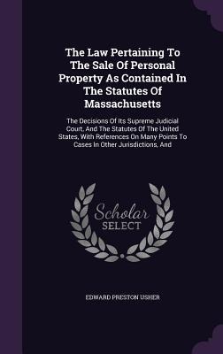 The Law Pertaining To The Sale Of Personal Property As Contained In The Statutes Of Massachusetts: The Decisions Of Its Supreme Judicial Court, And The Statutes Of The United States, With References On Many Points To Cases In Other Jurisdictions, And