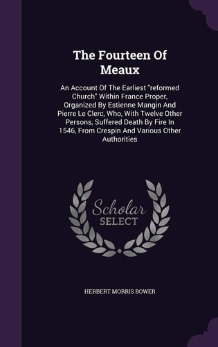 The Fourteen Of Meaux An Account Of The Earliest "reformed Church" Within France Proper, Organized By Estienne Mangin And Pierre Le Clerc, Who, With Twelve Other Persons, Suffered Death By Fire In 1546, From Crespin And Various Other Authorities