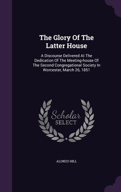The Glory Of The Latter House: A Discourse Delivered At The Dedication Of The Meeting-house Of The Second Congregational Society In Worcester, March