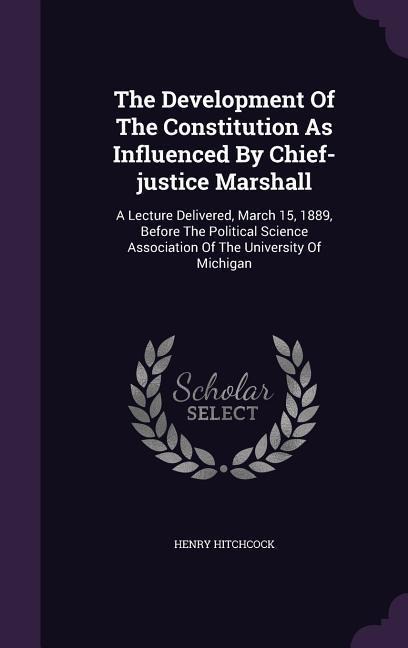 The Development Of The Constitution As Influenced By Chief-justice Marshall: A Lecture Delivered, March 15, 1889, Before The Political Science Association Of The University Of Michigan