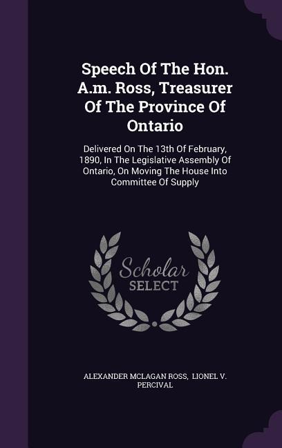 Speech Of The Hon. A.m. Ross, Treasurer Of The Province Of Ontario: Delivered On The 13th Of February, 1890, In The Legislative Assembly Of Ontario, On Moving The House Into Committee Of Supply