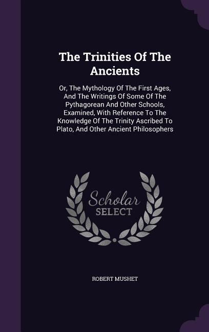 The Trinities Of The Ancients: Or, The Mythology Of The First Ages, And The Writings Of Some Of The Pythagorean And Other Schools, Examined, With Ref