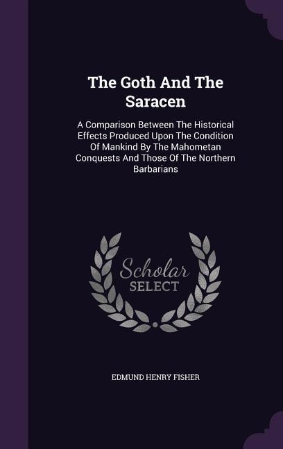The Goth And The Saracen: A Comparison Between The Historical Effects Produced Upon The Condition Of Mankind By The Mahometan Conquests And Thos