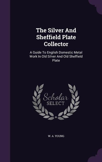 The Silver And Sheffield Plate Collector: A Guide To English Domestic Metal Work In Old Silver And Old Sheffield Plate