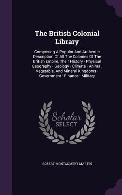 The British Colonial Library: Comprising A Popular And Authentic Description Of All The Colonies Of The British Empire, Their History - Physical Geo