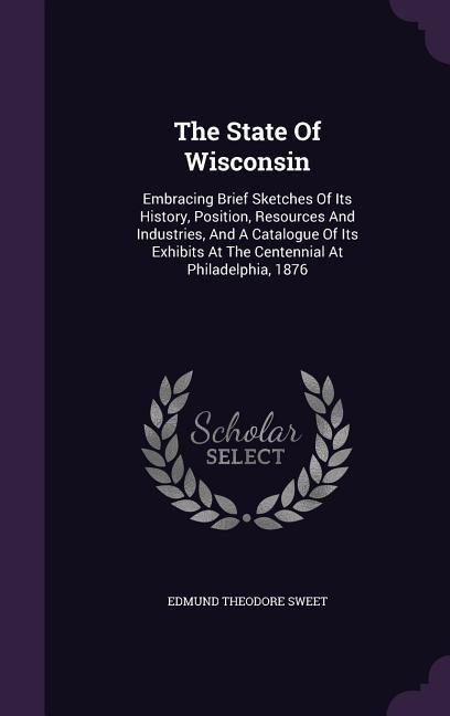 The State Of Wisconsin: Embracing Brief Sketches Of Its History, Position, Resources And Industries, And A Catalogue Of Its Exhibits At The Centennial At Philadelphia, 1876