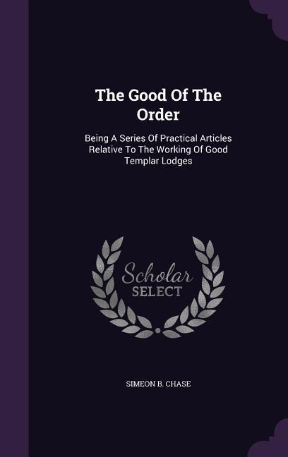 The Good Of The Order: Being A Series Of Practical Articles Relative To The Working Of Good Templar Lodges