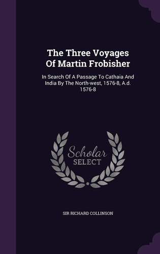 The Three Voyages Of Martin Frobisher In Search Of A Passage To Cathaia And India By The North-west, 1576-8, A.d. 1576-8