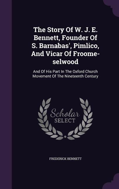 The Story Of W. J. E. Bennett, Founder Of S. Barnabas, Pimlico, And Vicar Of Froome-selwood: And Of His Part In The Oxford Church Movement Of The Nin