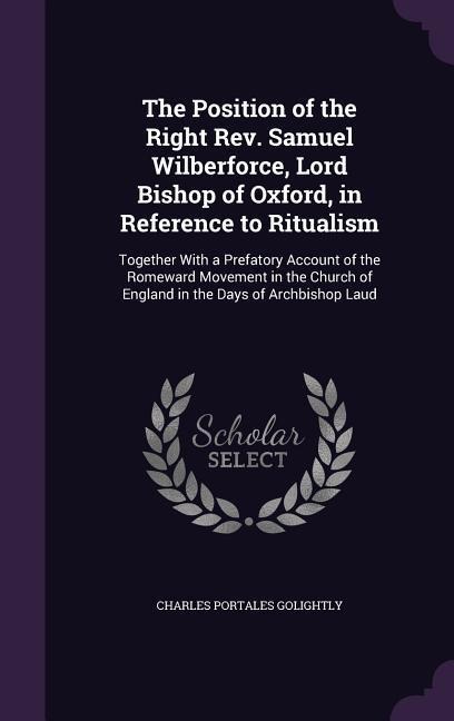 The Position of the Right Rev. Samuel Wilberforce, Lord Bishop of Oxford, in Reference to Ritualism: Together With a Prefatory Account of the Romeward Movement in the Church of England in the Days of Archbishop Laud