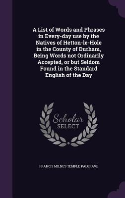 A List of Words and Phrases in Every-day use by the Natives of Hetton-le-Hole in the County of Durham, Being Words not Ordinarily Accepted, or but Seldom Found in the Standard English of the Day