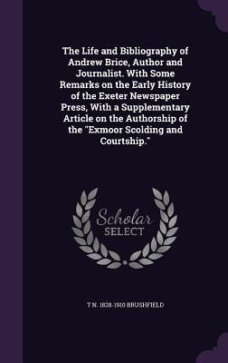 The Life and Bibliography of Andrew Brice, Author and Journalist. With Some Remarks on the Early History of the Exeter Newspaper Press, With a Supplementary Article on the Authorship of the Exmoor Scolding and Courtship.