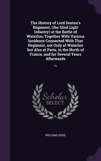 The History of Lord Seatons Regiment, (the 52nd Light Infantry) at the Battle of Waterloo; Together With Various Incidents Connected With That Regime