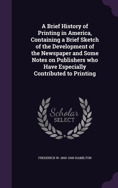 A Brief History of Printing in America, Containing a Brief Sketch of the Development of the Newspaper and Some Notes on Publishers who Have Especially Contributed to Printing