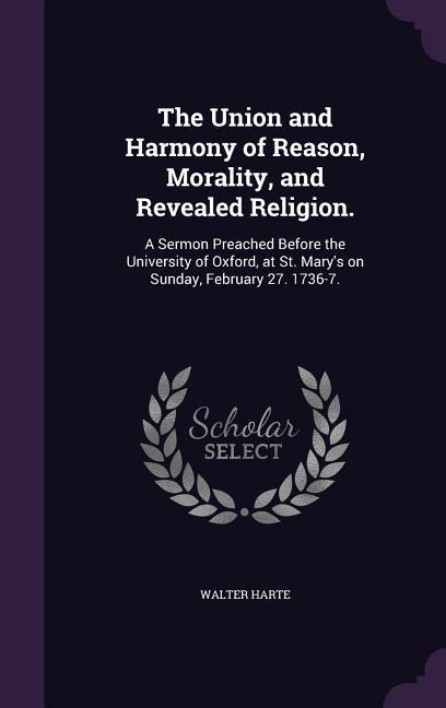 The Union and Harmony of Reason, Morality, and Revealed Religion.: A Sermon Preached Before the University of Oxford, at St. Mary's on Sunday, February 27. 1736-7.