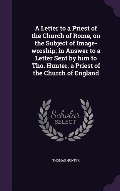A Letter to a Priest of the Church of Rome, on the Subject of Image-worship; in Answer to a Letter Sent by him to Tho. Hunter, a Priest of the Church of England
