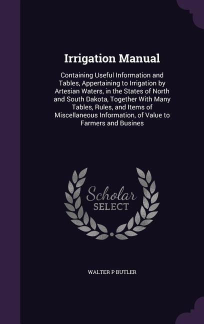 Irrigation Manual: Containing Useful Information and Tables, Appertaining to Irrigation by Artesian Waters, in the States of North and South Dakota, Together With Many Tables, Rules, and Items of Miscellaneous Information, of Value to Farmers and Busines
