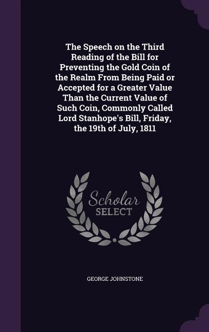 The Speech on the Third Reading of the Bill for Preventing the Gold Coin of the Realm From Being Paid or Accepted for a Greater Value Than the Current Value of Such Coin, Commonly Called Lord Stanhopes Bill, Friday, the 19th of July, 1811