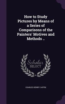 How to Study Pictures by Means of a Series of Comparisons of the Painters Motives and Methods ..